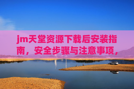 jm天堂资源下载后安装指南,安全步骤与注意事项,jm天堂资源安装指南,安全步骤与注意事项 jm天堂资源下载后安装指南,安全步骤与注意事项,jm天堂资源安装指南,安全步骤与注意事项