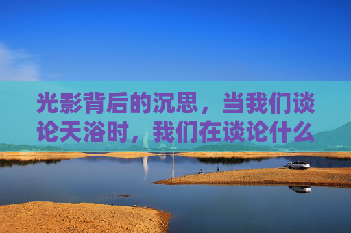 光影背后的沉思，当我们谈论天浴时，我们在谈论什么？天浴，光影背后的沉思之问