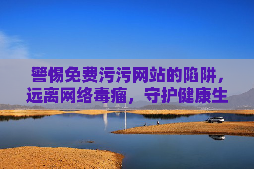 警惕免费污污网站的陷阱,远离网络毒瘤,守护健康生活,警惕免费污污网站陷阱,远离网络毒瘤,守护健康生活 警惕免费污污网站的陷阱,远离网络毒瘤,守护健康生活,警惕免费污污网站陷阱,远离网络毒瘤,守护健康生活