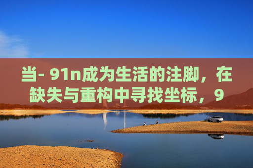 当- 91n成为生活的注脚,在缺失与重构中寻找坐标,91n,生活注脚下的缺失与重构坐标 当- 91n成为生活的注脚,在缺失与重构中寻找坐标,91n,生活注脚下的缺失与重构坐标