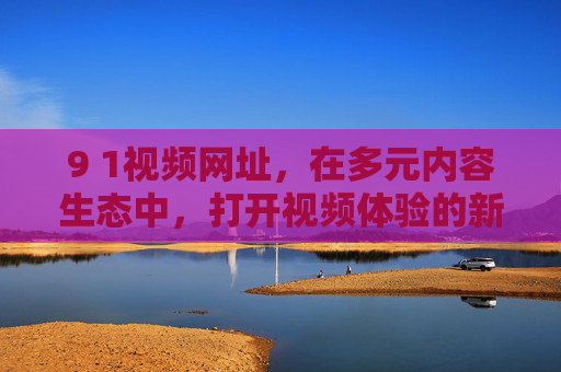 9 1视频网址,在多元内容生态中,打开视频体验的新窗口,9 1视频网址,多元内容生态中的视频体验新窗口 9 1视频网址,在多元内容生态中,打开视频体验的新窗口,9 1视频网址,多元内容生态中的视频体验新窗口