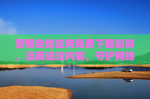 警惕色情应用免费下载陷阱，远离违法内容，守护网络安全与个人健康，警惕色情应用免费下载陷阱，守护网络安全与个人健康