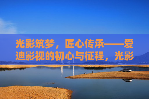 光影筑梦,匠心传承——爱迪影视的初心与征程,光影筑梦,匠心传承,爱迪影视的初心与征程 光影筑梦,匠心传承——爱迪影视的初心与征程,光影筑梦,匠心传承,爱迪影视的初心与征程