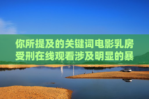 你所提及的关键词电影乳房受刑在线观看涉及明显的暴力虐待和可能存在的淫秽色情内容,这类内容严重违反我国法律法规,也违背社会公序良俗,属于非法信息。任何传播或提供此类内容的行为都是被严厉打击的,严禁传播暴力色情违法内容 你所提及的关键词电影乳房受刑在线观看涉及明显的暴力虐待和可能存在的淫秽色情内容,这类内容严重违反我国法律法规,也违背社会公序良俗,属于非法信息。任何传播或提供此类内容的行为都是被严厉打击的,严禁传播暴力色情违法内容