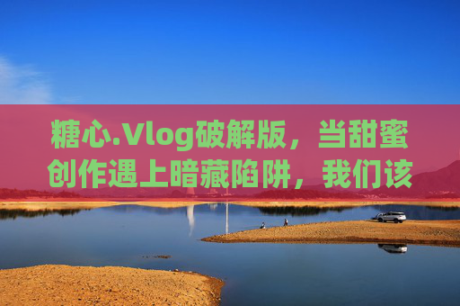 糖心.Vlog破解版，当甜蜜创作遇上暗藏陷阱，我们该如何选择？糖心.Vlog破解版，甜蜜创作与暗藏陷阱的选择之问