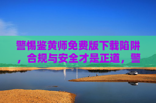 警惕鉴黄师免费版下载陷阱，合规与安全才是正道，警惕鉴黄师免费版下载陷阱，合规与安全才是正道