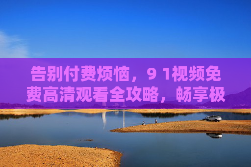 告别付费烦恼,9 1视频免费高清观看全攻略,畅享极致视觉体验 告别付费烦恼,9 1视频免费高清观看全攻略,畅享极致视觉体验