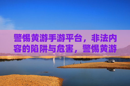 警惕黄游手游平台,非法内容的陷阱与危害,警惕黄游手游平台,非法内容的陷阱与危害 警惕黄游手游平台,非法内容的陷阱与危害,警惕黄游手游平台,非法内容的陷阱与危害