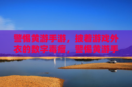 警惕黄游手游，披着游戏外衣的数字毒瘤，警惕黄游手游，披着游戏外衣的数字毒瘤