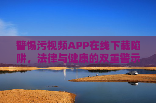 警惕污视频APP在线下载陷阱,法律与健康的双重警示,警惕污视频APP下载陷阱,法律与健康双重警示 警惕污视频APP在线下载陷阱,法律与健康的双重警示,警惕污视频APP下载陷阱,法律与健康双重警示