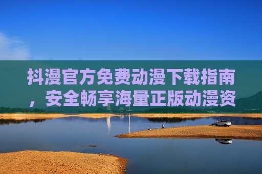 抖漫官方免费动漫下载指南，安全畅享海量正版动漫资源，抖漫官方正版免费动漫下载指南