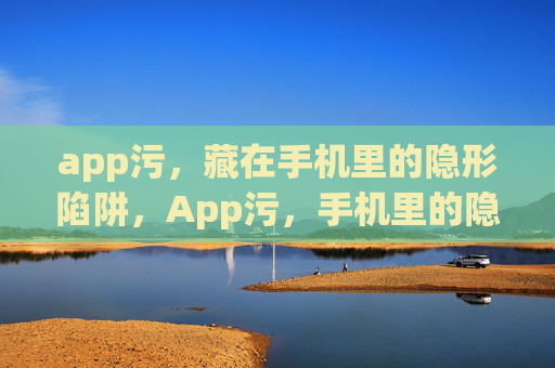 app污,藏在手机里的隐形陷阱,App污,手机里的隐形陷阱 app污,藏在手机里的隐形陷阱,App污,手机里的隐形陷阱