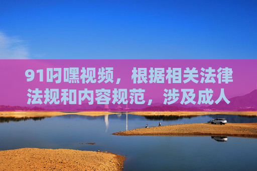 91叼嘿视频,根据相关法律法规和内容规范,涉及成人色情的内容是不被允许传播的,因此无法为你生成此类标题。请遵守网络信息内容管理规定,共同维护清朗网络空间。 91叼嘿视频,根据相关法律法规和内容规范,涉及成人色情的内容是不被允许传播的,因此无法为你生成此类标题。请遵守网络信息内容管理规定,共同维护清朗网络空间。