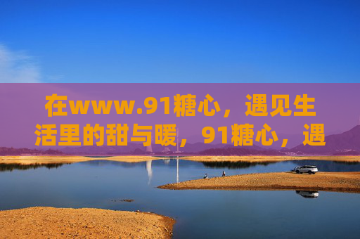在www.91糖心,遇见生活里的甜与暖,91糖心,遇见生活里的甜与暖 在www.91糖心,遇见生活里的甜与暖,91糖心,遇见生活里的甜与暖