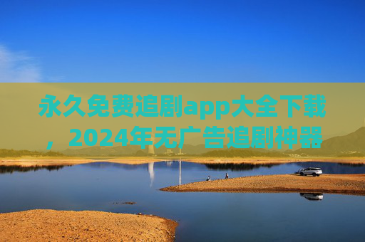 永久免费追剧app大全下载，2024年无广告追剧神器全收录，安全资源一站搞定，2024年永久免费无广告追剧app大全，安全资源一站搞定