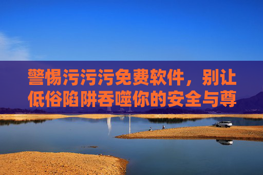 警惕污污污免费软件,别让低俗陷阱吞噬你的安全与尊严,警惕污免费软件,低俗陷阱吞噬安全与尊严 警惕污污污免费软件,别让低俗陷阱吞噬你的安全与尊严,警惕污免费软件,低俗陷阱吞噬安全与尊严