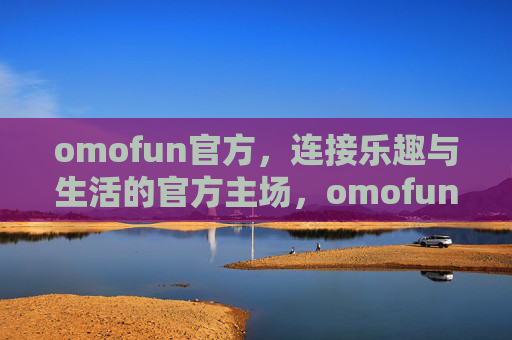 omofun官方,连接乐趣与生活的官方主场,omofun官方主场,连接乐趣与生活 omofun官方,连接乐趣与生活的官方主场,omofun官方主场,连接乐趣与生活