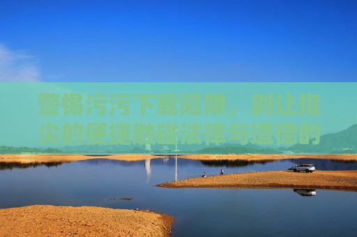 警惕污污下载陷阱，别让指尖的便捷触碰法律与道德的红线，警惕污污下载陷阱，指尖便捷莫触法律道德红线