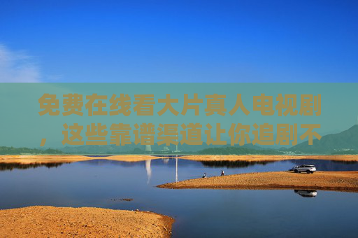 免费在线看大片真人电视剧,这些靠谱渠道让你追剧不花钱!免费看大片真人剧!靠谱渠道追剧不花钱 免费在线看大片真人电视剧,这些靠谱渠道让你追剧不花钱!免费看大片真人剧!靠谱渠道追剧不花钱