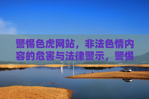 警惕色虎网站，非法色情内容的危害与法律警示，警惕色虎网站，非法色情的危害与法律警示
