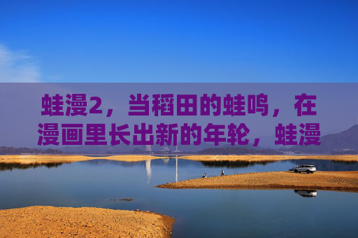 蛙漫2,当稻田的蛙鸣,在漫画里长出新的年轮,蛙漫2,稻田蛙鸣,漫画年轮新长 蛙漫2,当稻田的蛙鸣,在漫画里长出新的年轮,蛙漫2,稻田蛙鸣,漫画年轮新长