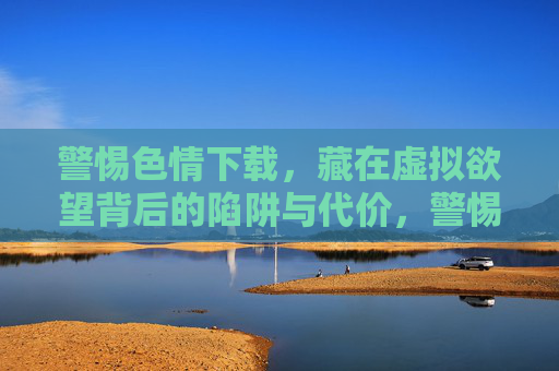 警惕色情下载,藏在虚拟欲望背后的陷阱与代价,警惕色情下载,虚拟欲望背后的陷阱与代价 警惕色情下载,藏在虚拟欲望背后的陷阱与代价,警惕色情下载,虚拟欲望背后的陷阱与代价