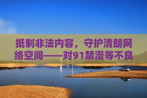抵制非法内容,守护清朗网络空间——对91禁漫等不良信息的坚决警示 抵制非法内容,守护清朗网络空间——对91禁漫等不良信息的坚决警示