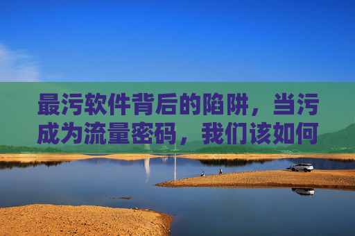 最污软件背后的陷阱,当污成为流量密码,我们该如何自保?污软件,流量密码背后的陷阱与自保 最污软件背后的陷阱,当污成为流量密码,我们该如何自保?污软件,流量密码背后的陷阱与自保