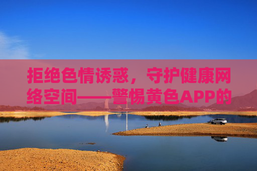 拒绝色情诱惑,守护健康网络空间——警惕黄色APP的危害,拒绝色情APP诱惑,守护健康网络空间 拒绝色情诱惑,守护健康网络空间——警惕黄色APP的危害,拒绝色情APP诱惑,守护健康网络空间