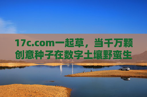 17c.com一起草,当千万颗创意种子在数字土壤野蛮生长,17c.com一起草,千万创意种子在数字土壤野蛮生长 17c.com一起草,当千万颗创意种子在数字土壤野蛮生长,17c.com一起草,千万创意种子在数字土壤野蛮生长