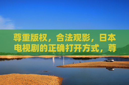 尊重版权,合法观影,日本电视剧的正确打开方式,尊重版权,合法观影,日本电视剧的正确打开方式 尊重版权,合法观影,日本电视剧的正确打开方式,尊重版权,合法观影,日本电视剧的正确打开方式