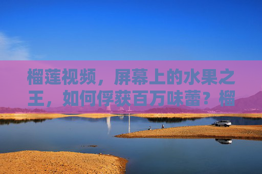 榴莲视频,屏幕上的水果之王,如何俘获百万味蕾?榴莲视频,水果之王如何俘获百万味蕾? 榴莲视频,屏幕上的水果之王,如何俘获百万味蕾?榴莲视频,水果之王如何俘获百万味蕾?
