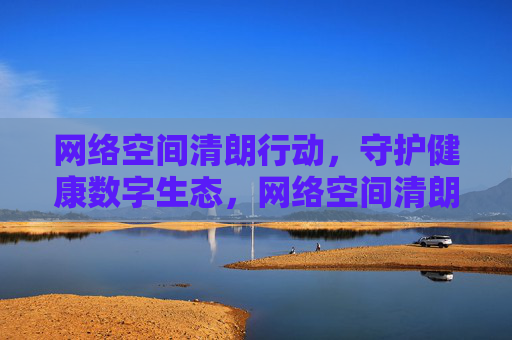 网络空间清朗行动,守护健康数字生态,网络空间清朗行动 守护健康数字生态 网络空间清朗行动,守护健康数字生态,网络空间清朗行动 守护健康数字生态