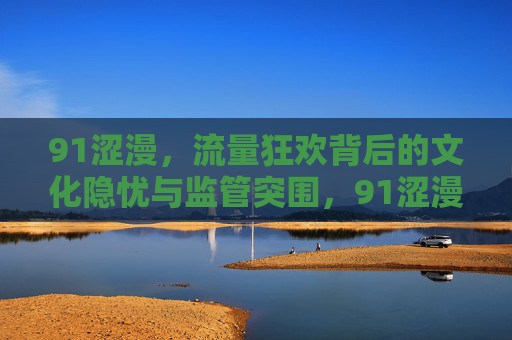 91涩漫，流量狂欢背后的文化隐忧与监管突围，91涩漫，流量狂欢背后的文化隐忧与监管突围