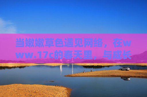 当嫩嫩草色遇见网络,在www.17c的春天里,与成长同行,嫩草色遇17c春光,与成长同行 当嫩嫩草色遇见网络,在www.17c的春天里,与成长同行,嫩草色遇17c春光,与成长同行