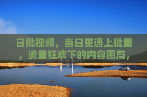 日批视频,当日更遇上批量,流量狂欢下的内容困局,日批视频,流量狂欢下的内容困局 日批视频,当日更遇上批量,流量狂欢下的内容困局,日批视频,流量狂欢下的内容困局