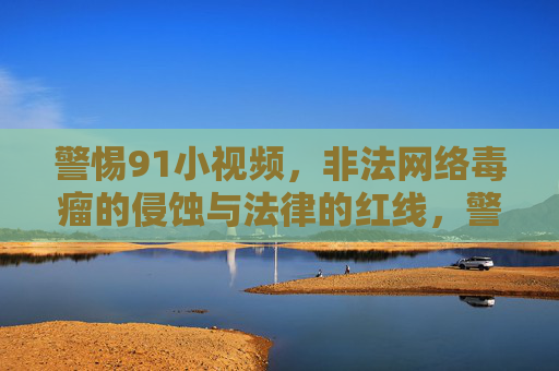 警惕91小视频,非法网络毒瘤的侵蚀与法律的红线,警惕91小视频,非法网络毒瘤的侵蚀与法律红线 警惕91小视频,非法网络毒瘤的侵蚀与法律的红线,警惕91小视频,非法网络毒瘤的侵蚀与法律红线