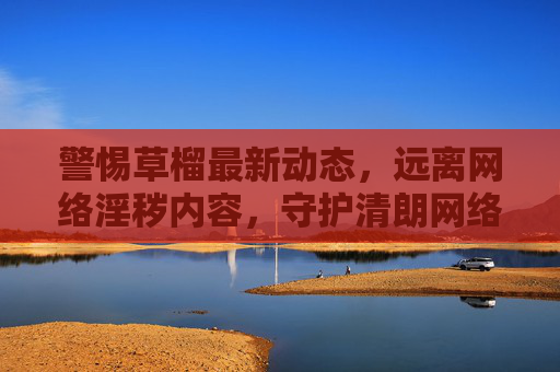 警惕草榴最新动态，远离网络淫秽内容，守护清朗网络空间，警惕草榴新动态，守护清朗网络空间