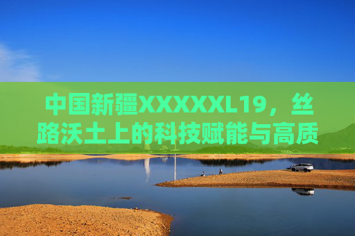 中国新疆XXXXXL19,丝路沃土上的科技赋能与高质量发展新篇 中国新疆XXXXXL19,丝路沃土上的科技赋能与高质量发展新篇