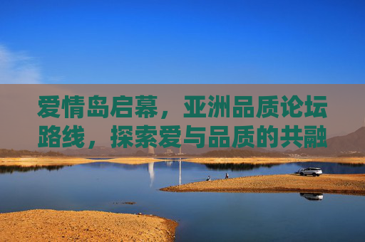 爱情岛启幕，亚洲品质论坛路线，探索爱与品质的共融之旅，爱情岛启幕，亚洲品质论坛路线，爱与品质共融之旅