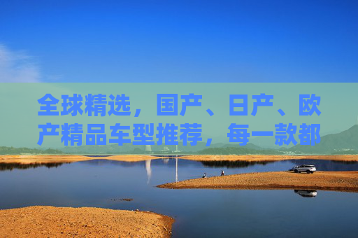 全球精选，国产、日产、欧产精品车型推荐，每一款都是诚意之作，全球精选诚意精品车型推荐