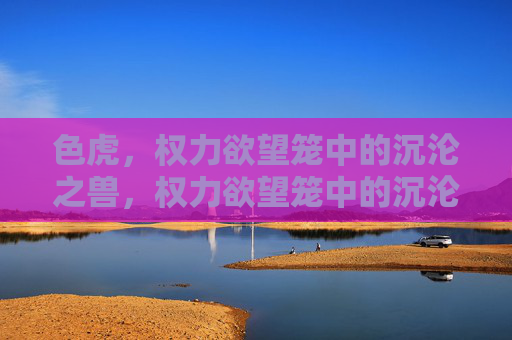 色虎,权力欲望笼中的沉沦之兽,权力欲望笼中的沉沦之兽 色虎,权力欲望笼中的沉沦之兽,权力欲望笼中的沉沦之兽