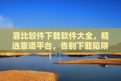 靠比较件下载软件大全,精选靠谱平台,告别下载陷阱,靠谱软件下载大全,精选平台,告别下载陷阱 靠比较件下载软件大全,精选靠谱平台,告别下载陷阱,靠谱软件下载大全,精选平台,告别下载陷阱
