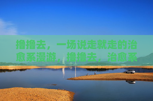 撸撸去,一场说走就走的治愈系漫游,撸撸去,治愈系漫游,说走就走 撸撸去,一场说走就走的治愈系漫游,撸撸去,治愈系漫游,说走就走