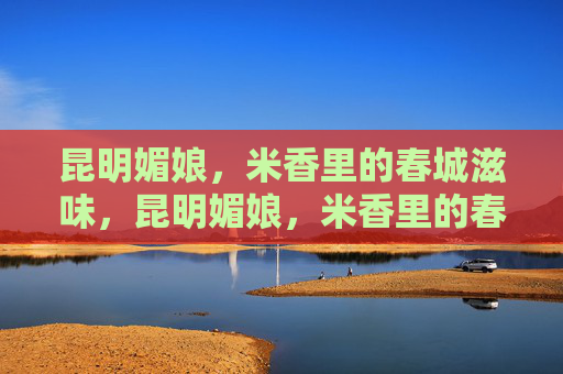 昆明媚娘，米香里的春城滋味，昆明媚娘，米香里的春城滋味