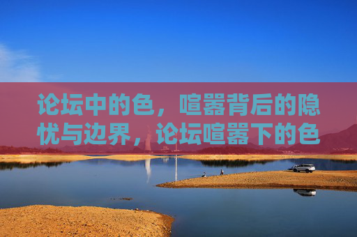论坛中的色,喧嚣背后的隐忧与边界,论坛喧嚣下的色隐忧与边界 论坛中的色,喧嚣背后的隐忧与边界,论坛喧嚣下的色隐忧与边界