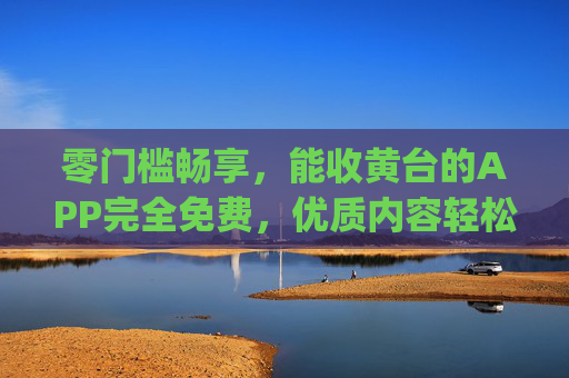 零门槛畅享，能收黄台的APP完全免费，优质内容轻松get！