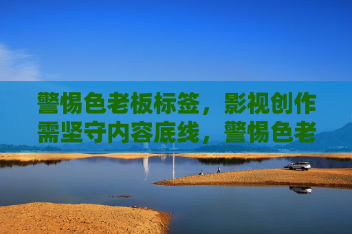 警惕色老板标签，影视创作需坚守内容底线，警惕色老板标签，影视创作坚守内容底线