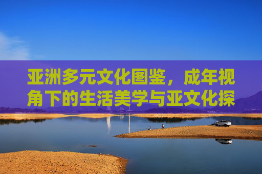 亚洲多元文化图鉴,成年视角下的生活美学与亚文化探索,成年视角下的亚洲多元文化图鉴,生活美学与亚文化探索 亚洲多元文化图鉴,成年视角下的生活美学与亚文化探索,成年视角下的亚洲多元文化图鉴,生活美学与亚文化探索