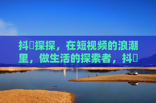抖抈探探,在短视频的浪潮里,做生活的探索者,抖抈探探,短视频浪潮中的生活探索者 抖抈探探,在短视频的浪潮里,做生活的探索者,抖抈探探,短视频浪潮中的生活探索者
